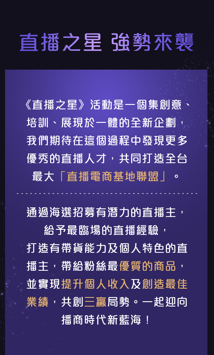 《直播之星》活動是一個集創意、培訓、展現於一體的全新企劃,我們期待在這個過程中發現更多優秀的直播人才,共同打造全台最大「直播電商基地聯盟」