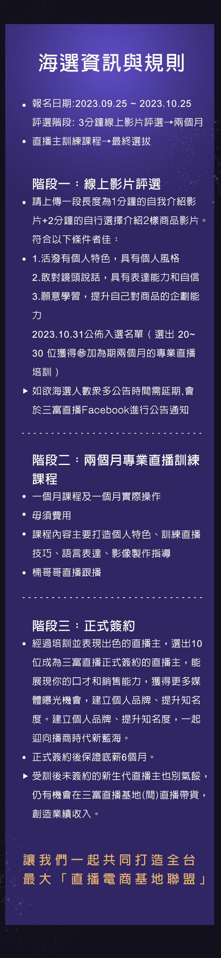 通過海選招募有潛力的直播主,給予最臨場的直播經驗,打造有帶貨能力及個人特色的直播主,帶給粉絲最優質的商品,並實現提升個人收入及創造最佳業績,共創三贏局勢。一起迎向播商時代新藍海!